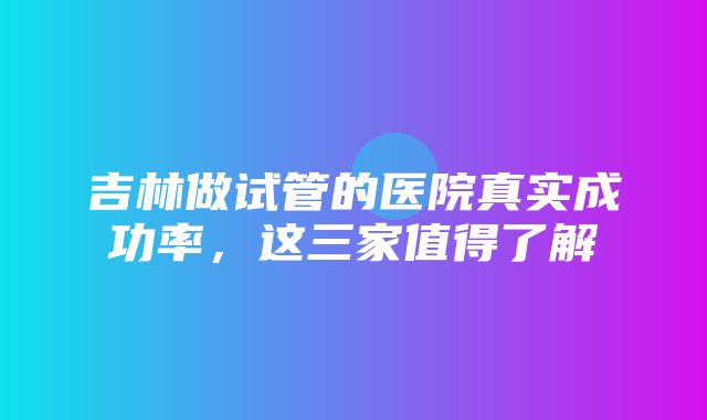 吉林做试管的医院真实成功率，这三家值得了解