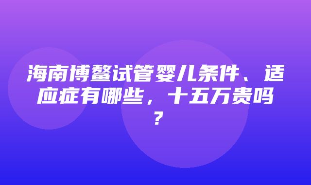 海南博鳌试管婴儿条件、适应症有哪些，十五万贵吗？