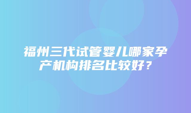 福州三代试管婴儿哪家孕产机构排名比较好？