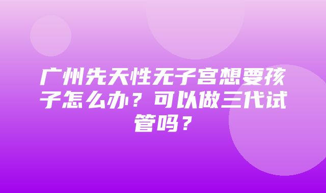 广州先天性无子宫想要孩子怎么办？可以做三代试管吗？