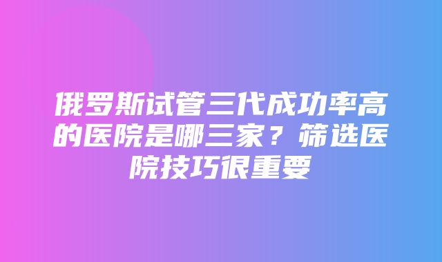 俄罗斯试管三代成功率高的医院是哪三家？筛选医院技巧很重要