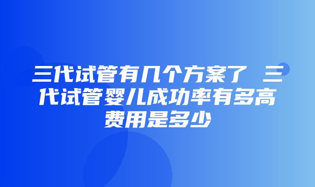 三代试管有几个方案了 三代试管婴儿成功率有多高费用是多少