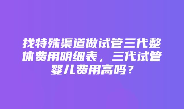 找特殊渠道做试管三代整体费用明细表，三代试管婴儿费用高吗？