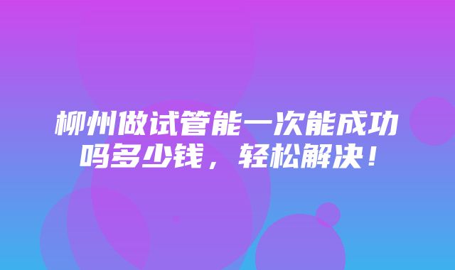 柳州做试管能一次能成功吗多少钱，轻松解决！