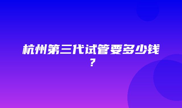 杭州第三代试管要多少钱？