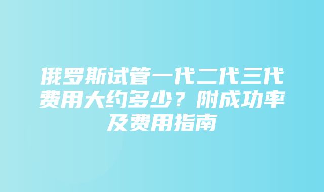 俄罗斯试管一代二代三代费用大约多少？附成功率及费用指南