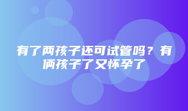 有了两孩子还可试管吗？有俩孩子了又怀孕了