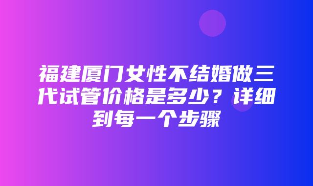 福建厦门女性不结婚做三代试管价格是多少？详细到每一个步骤