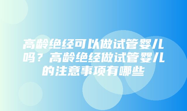 高龄绝经可以做试管婴儿吗？高龄绝经做试管婴儿的注意事项有哪些