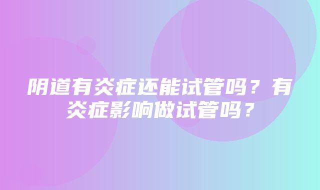 阴道有炎症还能试管吗？有炎症影响做试管吗？