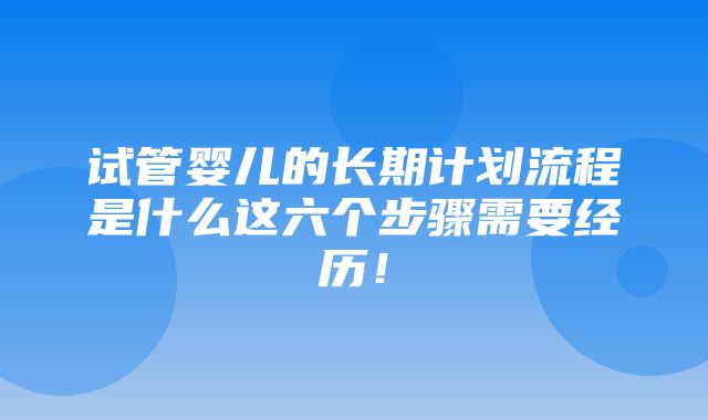 试管婴儿的长期计划流程是什么这六个步骤需要经历！