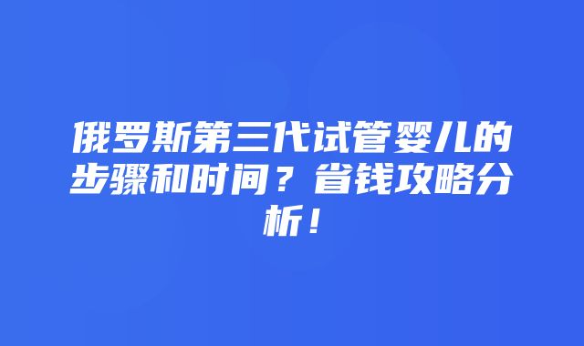 俄罗斯第三代试管婴儿的步骤和时间？省钱攻略分析！