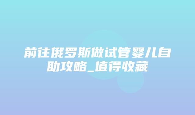 前往俄罗斯做试管婴儿自助攻略_值得收藏