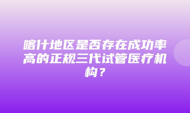 喀什地区是否存在成功率高的正规三代试管医疗机构？