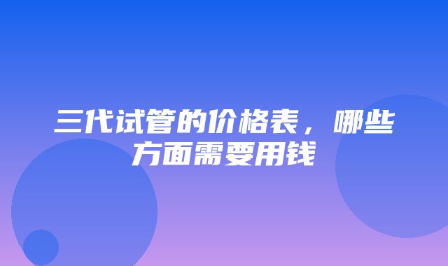 三代试管的价格表，哪些方面需要用钱