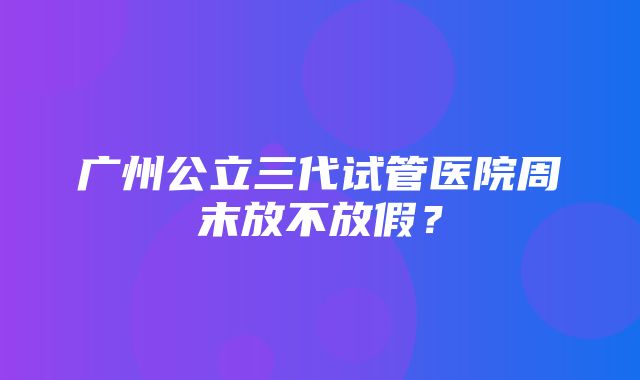 广州公立三代试管医院周末放不放假？