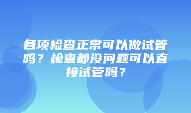 各项检查正常可以做试管吗？检查都没问题可以直接试管吗？