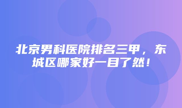 北京男科医院排名三甲，东城区哪家好一目了然！