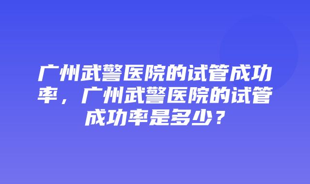 广州武警医院的试管成功率，广州武警医院的试管成功率是多少？