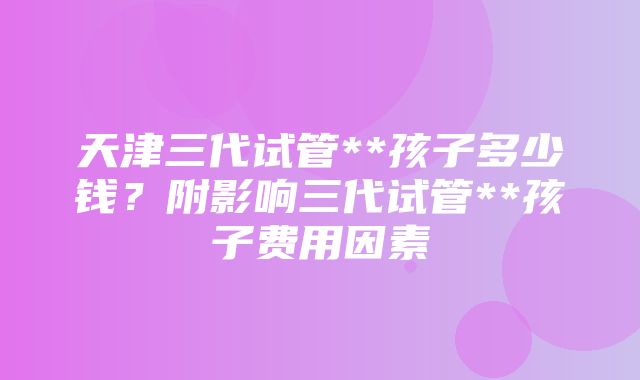 天津三代试管**孩子多少钱？附影响三代试管**孩子费用因素