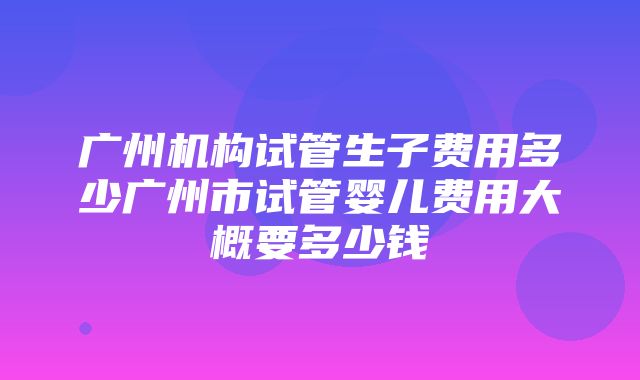 广州机构试管生子费用多少广州市试管婴儿费用大概要多少钱