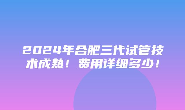 2024年合肥三代试管技术成熟！费用详细多少！