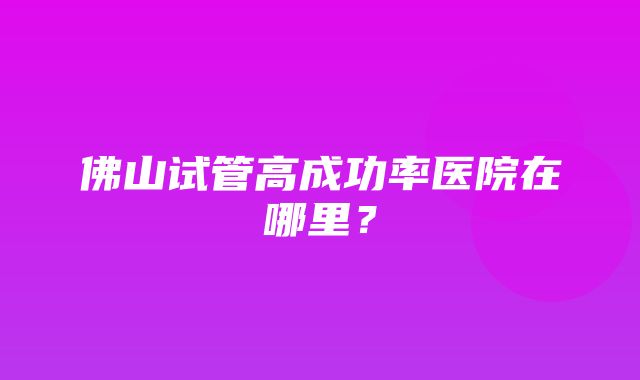 佛山试管高成功率医院在哪里？