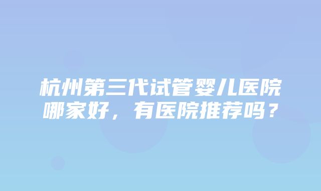 杭州第三代试管婴儿医院哪家好，有医院推荐吗？