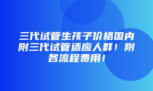 三代试管生孩子价格国内附三代试管适应人群！附各流程费用！