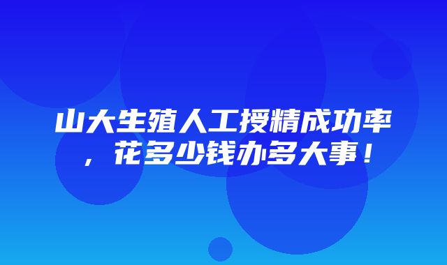 山大生殖人工授精成功率，花多少钱办多大事！