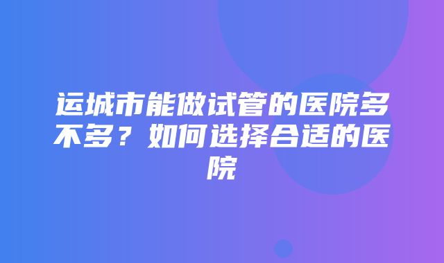 运城市能做试管的医院多不多？如何选择合适的医院