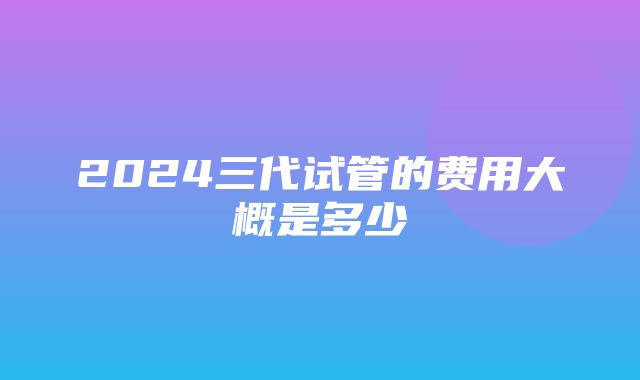 2024三代试管的费用大概是多少