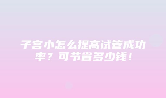 子宫小怎么提高试管成功率？可节省多少钱！