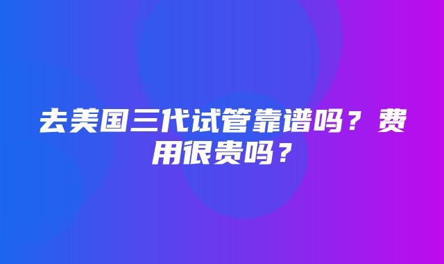 去美国三代试管靠谱吗？费用很贵吗？