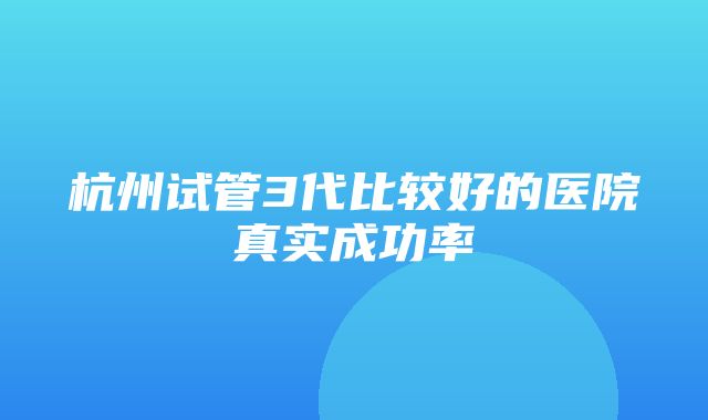 杭州试管3代比较好的医院真实成功率