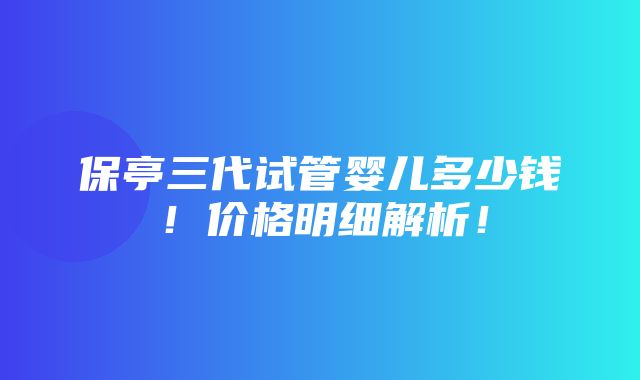 保亭三代试管婴儿多少钱！价格明细解析！