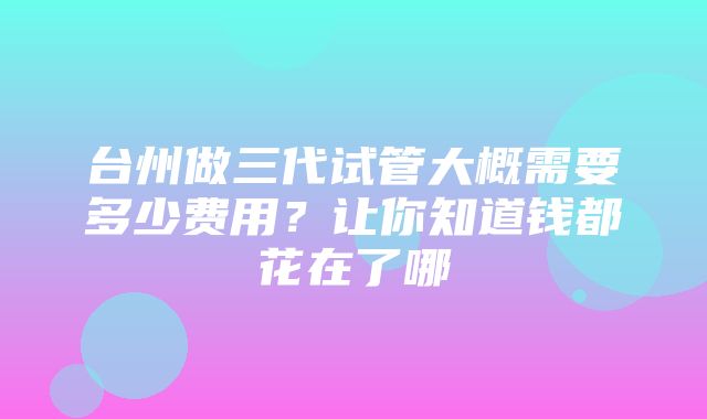 台州做三代试管大概需要多少费用？让你知道钱都花在了哪