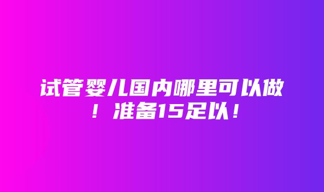 试管婴儿国内哪里可以做！准备15足以！