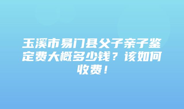 玉溪市易门县父子亲子鉴定费大概多少钱？该如何收费！