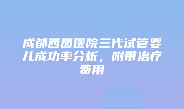 成都西囡医院三代试管婴儿成功率分析，附带治疗费用