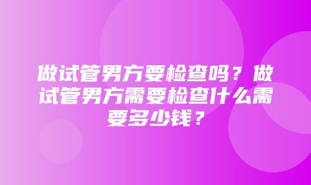 做试管男方要检查吗？做试管男方需要检查什么需要多少钱？