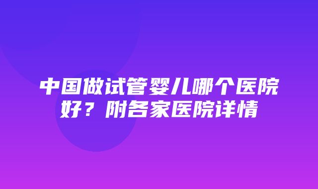 中国做试管婴儿哪个医院好？附各家医院详情