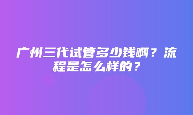 广州三代试管多少钱啊？流程是怎么样的？