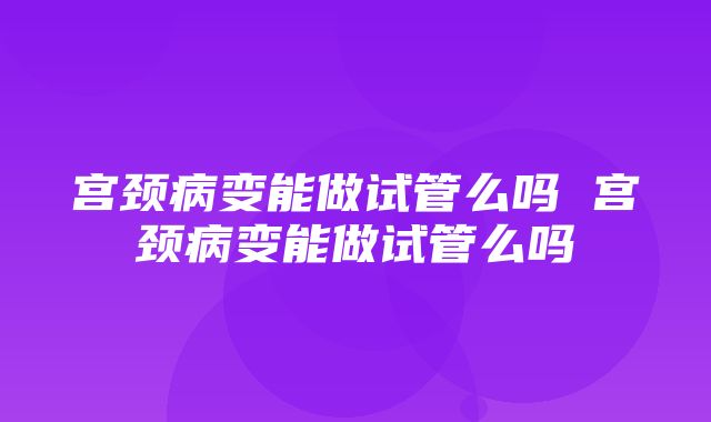 宫颈病变能做试管么吗 宫颈病变能做试管么吗