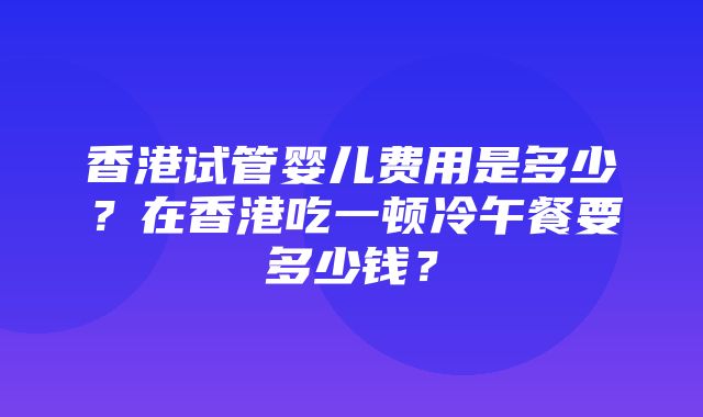 香港试管婴儿费用是多少？在香港吃一顿冷午餐要多少钱？