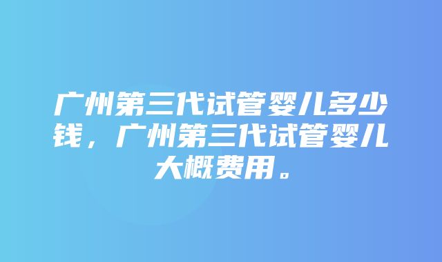 广州第三代试管婴儿多少钱，广州第三代试管婴儿大概费用。