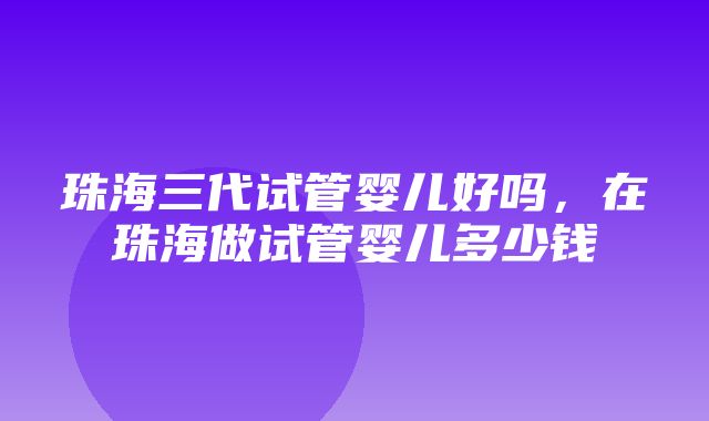 珠海三代试管婴儿好吗，在珠海做试管婴儿多少钱