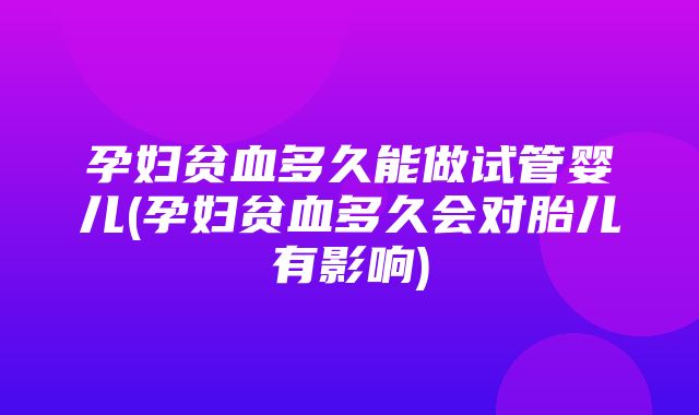 孕妇贫血多久能做试管婴儿(孕妇贫血多久会对胎儿有影响)