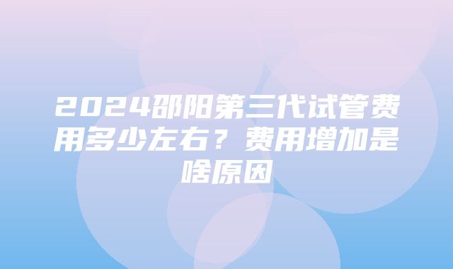 2024邵阳第三代试管费用多少左右？费用增加是啥原因