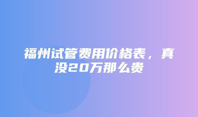 福州试管费用价格表，真没20万那么贵